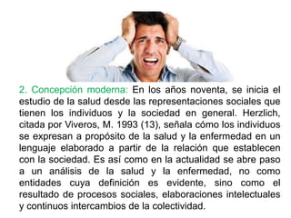 2. Concepción moderna: En los años noventa, se inicia el
estudio de la salud desde las representaciones sociales que
tienen los individuos y la sociedad en general. Herzlich,
citada por Viveros, M. 1993 (13), señala cómo los individuos
se expresan a propósito de la salud y la enfermedad en un
lenguaje elaborado a partir de la relación que establecen
con la sociedad. Es así como en la actualidad se abre paso
a un análisis de la salud y la enfermedad, no como
entidades cuya definición es evidente, sino como el
resultado de procesos sociales, elaboraciones intelectuales
y continuos intercambios de la colectividad.
 