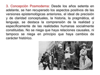 3. Concepción Posmoderna: Desde los años setenta en
adelante, se han recuperado los aspectos positivos de las
versiones epistemológicas anteriores, el ideal de precisión
y de claridad conceptuales, la historia, la pragmática, el
lenguaje, se destaca la comprensión de la realidad y
específicamente de las realidades humanas socialmente
constituidas. No se niega que haya relaciones causales, ni
tampoco se niega en principio que haya cambios de
carácter histórico.
 