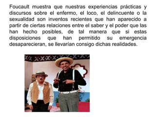 Foucault muestra que nuestras experiencias prácticas y
discursos sobre el enfermo, el loco, el delincuente o la
sexualidad son inventos recientes que han aparecido a
partir de ciertas relaciones entre el saber y el poder que las
han hecho posibles, de tal manera que si estas
disposiciones que han permitido su emergencia
desaparecieran, se llevarían consigo dichas realidades.
 