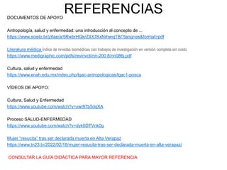 REFERENCIAS
DOCUMENTOS DE APOYO
Antropología, salud y enfermedad: una introducción al concepto de ...
https://www.scielo.br/j/rlae/a/5RwbrHQkrZ4X7KxNrhwvjTB/?lang=es&format=pdf
Literatura médica Índice de revistas biomédicas con trabajos de investigación en versión completa sin costo
https://www.medigraphic.com/pdfs/revinvcli/nn-200 8/nn086j.pdf
Cultura, salud y enfermedad
https://www.enah.edu.mx/index.php/lgac-antropologicas/lgac1-posca
VÍDEOS DE APOYO:
Cultura, Salud y Enfermedad
https://www.youtube.com/watch?v=xwI97b5dqXA
Proceso SALUD-ENFERMEDAD
https://www.youtube.com/watch?v=dyk0DTVnk0g
Mujer “resucita” tras ser declarada muerta en Alta Verapaz
https://www.tn23.tv/2022/02/18/mujer-resucita-tras-ser-declarada-muerta-en-alta-verapaz/
CONSULTAR LA GUÍA DIDÁCTICA PARA MAYOR REFERENCIA
 