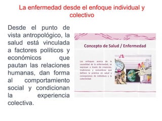 La enfermedad desde el enfoque individual y
colectivo
Desde el punto de
vista antropológico, la
salud está vinculada
a factores políticos y
económicos que
pautan las relaciones
humanas, dan forma
al comportamiento
social y condicionan
la experiencia
colectiva.
 
