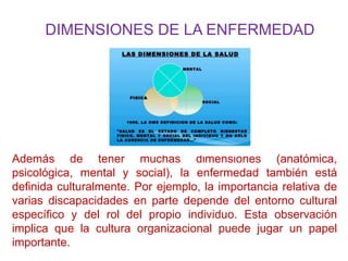 DIMENSIONES DE LA ENFERMEDAD
Además de tener muchas dimensiones (anatómica,
psicológica, mental y social), la enfermedad también está
definida culturalmente. Por ejemplo, la importancia relativa de
varias discapacidades en parte depende del entorno cultural
específico y del rol del propio individuo. Esta observación
implica que la cultura organizacional puede jugar un papel
importante.
 