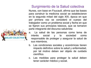 Surgimiento de la Salud colectiva
Nunes, con base en Foucault, afirma que las bases
para construir la medicina social se establecieron
en la segunda mitad del siglo XIX, época en que
por primera vez se consideró el cuerpo del
trabajador como un problema social y fecha en que
se fijaron sus principios básicos, que se tornaron
parte integrante del discurso salubrista:
a. La salud de las personas como tema de
interés social y la sociedad como
responsable de proteger y asegurar la salud de
sus miembros.
b. Las condiciones sociales y económicas tienen
impacto definitivo sobre la salud y enfermedad,
por tal motivo deben ser objeto de cuidado
científico.
c. Las medidas para proteger la salud deben
tener carácter médico y social.
 