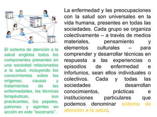 El sistema de atención a la
salud engloba todos los
componentes presentes en
una sociedad relacionados
a la salud, incluyendo los
conocimientos sobre los
orígenes, causas y
tratamientos de las
enfermedades, las técnicas
terapéuticas, sus
practicantes, los papeles,
patrones y agentes en
acción en este “escenario”.
La enfermedad y las preocupaciones
con la salud son universales en la
vida humana, presentes en todas las
sociedades. Cada grupo se organiza
colectivamente – a través de medios
materiales, pensamiento y
elementos culturales – para
comprender y desarrollar técnicas en
respuesta a las experiencias o
episodios de enfermedad e
infortunios, sean ellos individuales o
colectivos. Cada y todas las
sociedades desarrollan
conocimientos, prácticas e
instituciones particulares que
podemos denominar sistema de
atención a la salud.
 