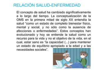 RELACIÓN SALUD-ENFERMEDAD
El concepto de salud ha cambiado significativamente
a lo largo del tiempo. La conceptualización de la
OMS en la primera mitad de siglo XX entendía la
salud “como un estado de completo bienestar físico,
mental y social, y no sólo como la ausencia de
afecciones o enfermedades”. Estos conceptos han
evolucionado y hoy se entiende la salud como un
recurso para la vida y no el objetivo de la vida, en el
cual, estar sano es “la capacidad (...) para mantener
un estado de equilibrio apropiado a la edad y a las
necesidades sociales”.
 