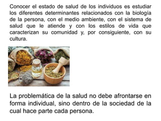 Conocer el estado de salud de los individuos es estudiar
los diferentes determinantes relacionados con la biología
de la persona, con el medio ambiente, con el sistema de
salud que le atiende y con los estilos de vida que
caracterizan su comunidad y, por consiguiente, con su
cultura.
La problemática de la salud no debe afrontarse en
forma individual, sino dentro de la sociedad de la
cual hace parte cada persona.
 