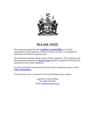 PLEASE NOTE
This document, prepared by the Legislative Counsel Office, is an office
consolidation of this regulation, current to October 20, 2012. It is intended for
information and reference purposes only.

This document is not the official version of these regulations. The regulations and
the amendments printed in the Royal Gazette should be consulted to determine the
authoritative text of these regulations.

For more information concerning the history of these regulations, please see the
Table of Regulations.

If you find any errors or omissions in this consolidation, please contact:

                            Legislative Counsel Office
                               Tel: (902) 368-4291
                           Email: legislation@gov.pe.ca
 