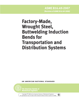 Factory-Made,
Wrought Steel,
Buttwelding Induction
Bends for
Transportation and
Distribution Systems
A N A M E R I C A N N A T I O N A L S TA N D A R D
ASME B16.49-2007
(Revision of ASME B16.49-2000)
Copyright 2008 by the American Society of Mechanical Engineers.
No reproduction may be made of this material without written consent of ASME.
c
 