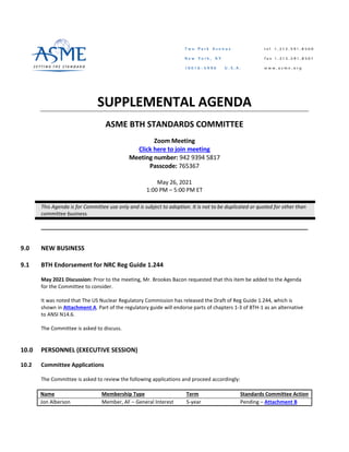 SUPPLEMENTAL AGENDA
ASME BTH STANDARDS COMMITTEE
Zoom Meeting
Click here to join meeting
Meeting number: 942 9394 5817
Passcode: 765367
May 26, 2021
1:00 PM – 5:00 PM ET
This Agenda is for Committee use only and is subject to adoption. It is not to be duplicated or quoted for other than
committee business.
9.0 NEW BUSINESS
9.1 BTH Endorsement for NRC Reg Guide 1.244
May 2021 Discussion: Prior to the meeting, Mr. Brookes Bacon requested that this item be added to the Agenda
for the Committee to consider.
It was noted that The US Nuclear Regulatory Commission has released the Draft of Reg Guide 1.244, which is
shown in Attachment A. Part of the regulatory guide will endorse parts of chapters 1-3 of BTH-1 as an alternative
to ANSI N14.6.
The Committee is asked to discuss.
10.0 PERSONNEL (EXECUTIVE SESSION)
10.2 Committee Applications
The Committee is asked to review the following applications and proceed accordingly:
Name Membership Type Term Standards Committee Action
Jon Alberson Member, AF – General Interest 5-year Pending – Attachment B
 