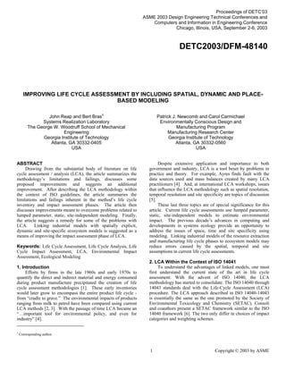 DFM TOC

Proceedings of DETC’03
ASME 2003 Design Engineering Technical Conferences and
Computers and Information in Engineering Conference
Chicago, Illinois, USA, September 2-6, 2003

DETC2003/DFM-48140

IMPROVING LIFE CYCLE ASSESSMENT BY INCLUDING SPATIAL, DYNAMIC AND PLACEBASED MODELING
John Reap and Bert Bras1
Systems Realization Laboratory
The George W. Woodruff School of Mechanical
Engineering
Georgia Institute of Technology
Atlanta, GA 30332-0405
USA
ABSTRACT
Drawing from the substantial body of literature on life
cycle assessment / analysis (LCA), the article summarizes the
methodology’s limitations and failings, discusses some
proposed improvements and suggests an additional
improvement. After describing the LCA methodology within
the context of ISO guidelines, the article summaries the
limitations and failings inherent in the method’s life cycle
inventory and impact assessment phases. The article then
discusses improvements meant to overcome problems related to
lumped parameter, static, site-independent modeling. Finally,
the article suggests a remedy for some of the problems with
LCA. Linking industrial models with spatially explicit,
dynamic and site-specific ecosystem models is suggested as a
means of improving the impact assessment phase of LCA.
Keywords: Life Cycle Assessment, Life Cycle Analysis, Life
Cycle Impact Assessment, LCA, Environmental Impact
Assessment, Ecological Modeling
1. Introduction
Efforts by firms in the late 1960s and early 1970s to
quantify the direct and indirect material and energy consumed
during product manufacture precipitated the creation of life
cycle assessment methodologies [1]. These early inventories
would later grow to encompass the entire product life cycle from “cradle to grave.” The environmental impacts of products
ranging from milk to petrol have been compared using current
LCA methods [2, 3]. With the passage of time LCA became an
“…important tool for environmental policy, and even for
industry” [4].
1

Patrick J. Newcomb and Carol Carmichael
Environmentally Conscious Design and
Manufacturing Program
Manufacturing Research Center
Georgia Institute of Technology
Atlanta, GA 30332-0560
USA
Despite extensive application and importance to both
government and industry, LCA is a tool beset by problems in
practice and theory. For example, Ayres finds fault with the
data sources used and mass balances created by many LCA
practitioners [4]. And, at international LCA workshops, issues
that influence the LCA methodology such as spatial resolution,
temporal resolution and site specificity are topics of discussion
[5].
These last three topics are of special significance for this
article. Current life cycle assessments use lumped parameter,
static, site-independent models to estimate environmental
impact. The previous decade’s advances in computing and
developments in systems ecology provide an opportunity to
address the issues of space, time and site specificity using
modeling. Linking industrial models of the resource extraction
and manufacturing life cycle phases to ecosystem models may
reduce errors caused by the spatial, temporal and site
assumptions in current life cycle assessments.
2. LCA Within the Context of ISO 14041
To understand the advantages of linked models, one must
first understand the current state of the art in life cycle
assessment. With the advent of ISO 14040, the LCA
methodology has started to consolidate. The ISO 14040 through
14043 standards deal with the Life-Cycle Assessment (LCA)
procedure. The LCA approach described in ISO 14040-14043
is essentially the same as the one promoted by the Society of
Environmental Toxicology and Chemistry (SETAC). Consoli
and coauthors present a SETAC framework similar to the ISO
14040 framework [6]. The two only differ in choices of impact
categories and weighting schemes.

Corresponding author.

1

Copyright © 2003 by ASME

 