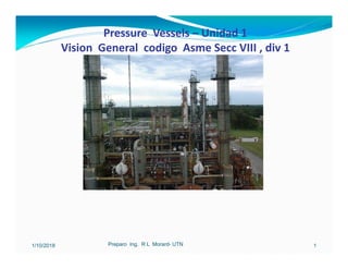 Pressure Vessels – Unidad 1
Vision General codigo Asme Secc VIII , div 1
1/10/2018 Preparo Ing. R L Morard- UTN 1
 