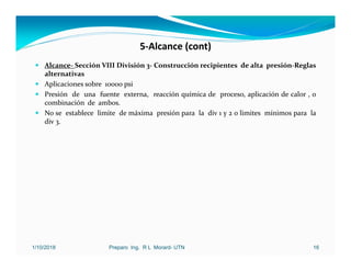 5‐Alcance (cont)
 Alcance‐ Sección VIII División 3‐ Construcción recipientes de alta presión‐Reglas
alternativas
 Aplicaciones sobre 10000 psi
 Presión de una fuente externa, reacción química de proceso, aplicación de calor , o
combinación de ambos.
 No se establece limite de máxima presión para la div 1 y 2 o limites mínimos para la
div 3.
1/10/2018 Preparo Ing. R L Morard- UTN 16
 