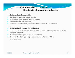 10 ‐Resistencia a la corrosion
‐Resistencia al ataque de hidrogeno
 Resistencia a la corrosión
 Deterioro del metal por acción química
 Factores mas importantes a tener en cuenta.
 Espesor adicional por corrosión
 Elementos admisibles para proveer resistencia adicional a la corrosion
 Resistencia al ataque de Hidrogeno
 A 300 – 400 °F, el hidrogeno monoatómico, se aloja dentro de poros, allí se forma
hidrogeno molecular.
 ‐La acumulación de presión puede causar fisuras
 ‐Por sobre los 600° F, el ataque puede causar daño irreparable en
todo el espesor.
1/10/2018 Preparo Ing. R L Morard- UTN 25
 