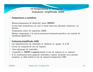 13‐Temperaturas a considerar
‐Evaluacion simplificada ASME
 Temperaturas a considerar
Minima temperatura de diseño del metal (MDMT)
La mas baja temperatura, a la cual el metal tiene una adecuada resistencia a la
fractura.
Temperatura critica de exposición (CET)
Minima temperatura a la cual se encuentra el material sometido a una tensión de
membrana significativa.

 Evaluacion simplificada ASME
 Las especificaciones de materiales se clasifican en grupos A al D.
 Curvas de excepción de test de impacto.
 ‐Para cada grupo de materiales.
 ‐Aceptable si : MDMT vs espesor donde el test de impacto no se requiere
 Si la combinación entre grupo de materiales y espesor da donde no se permite
exceptuar, se debe realizar el test de impacto a temperatura CET.
1/10/2018 Preparo Ing. R L Morard- UTN 29
 