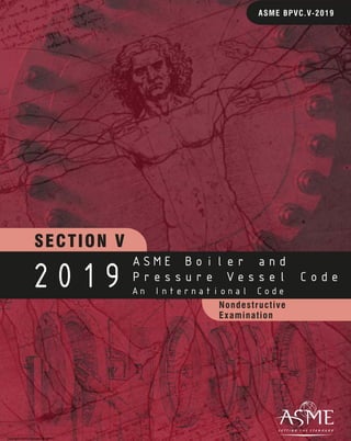 Nondestructive
Examination
SECTION V
ASME BPVC.V-2019
2019
ASME Boiler and
Pressure Vessel Code
An International Code
Copyright ASME International (BPVC)
Provided by IHS under license with ASME Licensee=Khalda Petroleum/5986215001, User=Amer, Mohamed
Not for Resale, 07/02/2019 13:29:23 MDT
No reproduction or networking permitted without license from IHS
--`,``,``,,`,`,,````,`,``,,,`-`-`,,`,,`,`,,`---
 