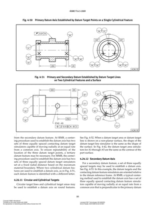 ASME Y14.5-2009
88
from the secondary datum feature. At RMB, a center-
ing procedure used to establish the datum axis has two
sets of three equally spaced contacting datum target
simulators capable of moving radially at an equal rate
from a common axis. To ensure repeatability of the
location of the three datum target points, a tertiary
datum feature may be necessary. For MMB, the center-
ing procedure used to establish the datum axis has two
sets of three equally spaced datum target simulators
set at a fixed radial distance based on the maximum
material boundary. Where two cylindrical datum fea-
tures are used to establish a datum axis, as in Fig. 4-51,
each datum feature is identified with a different letter.
4.24.11 Circular and Cylindrical Targets
Circular target lines and cylindrical target areas may
be used to establish a datum axis on round features.
See Fig. 4-52. When a datum target area or datum target
line is shown on a non-planar surface, the shape of the
datum target line simulator is the same as the shape of
the surface. In Fig. 4-42, the datum target area simula-
tors for A1 through A5 are the same as the contour of the
part surface.
4.24.12 Secondary Datum Axis
For a secondary datum feature, a set of three equally
spaced targets may be used to establish a datum axis.
See Fig. 4-53. In this example, the datum targets and the
contacting datum feature simulators are oriented relative
to the datum reference frame. At RMB, a typical center-
ing method used to establish the datum axis has a set of
three equally spaced contacting datum feature simula-
tors capable of moving radially at an equal rate from a
common axis that is perpendicular to the primary datum
Fig. 4-50 Primary Datum Axis Established by Datum Target Points on a Single Cylindrical Feature
Fig. 4-51 Primary and Secondary Datum Established by Datum Target Lines
on Two Cylindrical Features and a Surface
Copyright ASME International
Provided by IHS under license with ASME Licensee=FMC Technologies /5914950002
Not for Resale, 05/07/2009 00:24:44 MDT
No reproduction or networking permitted without license from IHS
--`,,`,,,``,`,``,,``,`,`,,,`,`,`-`-`,,`,,`,`,,`---
 