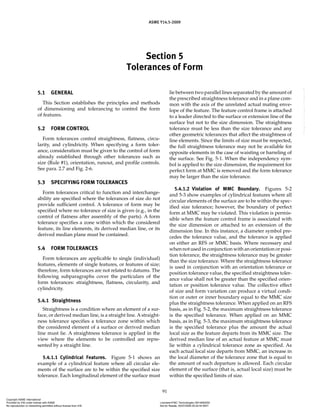 Section 5
Tolerances of Form
ASME Y14.5-2009
91
5.1 GENERAL
This Section establishes the principles and methods
of dimensioning and tolerancing to control the form
of features.
5.2 FORM CONTROL
Form tolerances control straightness, flatness, circu-
larity, and cylindricity. When specifying a form toler-
ance, consideration must be given to the control of form
already established through other tolerances such as
size (Rule #1), orientation, runout, and profile controls.
See para. 2.7 and Fig. 2-6.
5.3 SPECIFYING FORM TOLERANCES
Form tolerances critical to function and interchange-
ability are specified where the tolerances of size do not
provide sufficient control. A tolerance of form may be
specified where no tolerance of size is given (e.g., in the
control of flatness after assembly of the parts). A form
tolerance specifies a zone within which the considered
feature, its line elements, its derived median line, or its
derived median plane must be contained.
5.4 FORM TOLERANCES
Form tolerances are applicable to single (individual)
features, elements of single features, or features of size;
therefore, form tolerances are not related to datums. The
following subparagraphs cover the particulars of the
form tolerances: straightness, flatness, circularity, and
cylindricity.
5.4.1 Straightness
Straightness is a condition where an element of a sur-
face, or derived median line, is a straight line. A straight-
ness tolerance specifies a tolerance zone within which
the considered element of a surface or derived median
line must lie. A straightness tolerance is applied in the
view where the elements to be controlled are repre-
sented by a straight line.
5.4.1.1 Cylindrical Features. Figure 5-1 shows an
example of a cylindrical feature where all circular ele-
ments of the surface are to be within the specified size
tolerance. Each longitudinal element of the surface must
lie between two parallel lines separated by the amount of
the prescribed straightness tolerance and in a plane com-
mon with the axis of the unrelated actual mating enve-
lope of the feature. The feature control frame is attached
to a leader directed to the surface or extension line of the
surface but not to the size dimension. The straightness
tolerance must be less than the size tolerance and any
other geometric tolerances that affect the straightness of
line elements. Since the limits of size must be respected,
the full straightness tolerance may not be available for
opposite elements in the case of waisting or barreling of
the surface. See Fig. 5-1. When the independency sym-
bol is applied to the size dimension, the requirement for
perfect form at MMC is removed and the form tolerance
may be larger than the size tolerance.
5.4.1.2 Violation of MMC Boundary. Figures 5-2
and 5-3 show examples of cylindrical features where all
circular elements of the surface are to be within the spec-
ified size tolerance; however, the boundary of perfect
form at MMC may be violated. This violation is permis-
sible when the feature control frame is associated with
the size dimension or attached to an extension of the
dimension line. In this instance, a diameter symbol pre-
cedes the tolerance value, and the tolerance is applied
on either an RFS or MMC basis. Where necessary and
when not used in conjunction with an orientation or posi-
tion tolerance, the straightness tolerance may be greater
than the size tolerance. Where the straightness tolerance
is used in conjunction with an orientation tolerance or
position tolerance value, the specified straightness toler-
ance value shall not be greater than the specified orien-
tation or position tolerance value. The collective effect
of size and form variation can produce a virtual condi-
tion or outer or inner boundary equal to the MMC size
plus the straightness tolerance. When applied on an RFS
basis, as in Fig. 5-2, the maximum straightness tolerance
is the specified tolerance. When applied on an MMC
basis, as in Fig. 5-3, the maximum straightness tolerance
is the specified tolerance plus the amount the actual
local size as the feature departs from its MMC size. The
derived median line of an actual feature at MMC must
lie within a cylindrical tolerance zone as specified. As
each actual local size departs from MMC, an increase in
the local diameter of the tolerance zone that is equal to
the amount of such departure is allowed. Each circular
element of the surface (that is, actual local size) must be
within the specified limits of size.
Copyright ASME International
Provided by IHS under license with ASME Licensee=FMC Technologies /5914950002
Not for Resale, 05/07/2009 00:24:44 MDT
No reproduction or networking permitted without license from IHS
--`,,`,,,``,`,``,,``,`,`,,,`,`,`-`-`,,`,,`,`,,`---
 