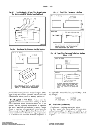 ASME Y14.5-2009
94
placement and arrangement as described in para. 5.4.1.2
apply, except the diameter symbol is not used, since the
tolerance zone is noncylindrical. See Figs. 5-8 and 5-9.
5.4.2.2 Applied on Unit Basis. Flatness may be
applied on a unit basis as a means of limiting an abrupt
surface variation within a relatively small area of the
feature. The unit variation is used either in combina-
tion with a specified total variation, or alone. Caution
should be exercised when using unit control alone for
the reasons given in para. 5.4.1.3. Since flatness involves
surface area, the size of the unit area (e.g., a square area
25 ⫻ 25 or a circular area 25 in diameter) is specified to
the right of the flatness tolerance, separated by a slash.
For example,
5.4.3 Circularity (Roundness)
Circularity is a condition of a surface where
(a) for a feature other than a sphere, all points of the
surface intersected by any plane perpendicular to an
axis or spine (curved line) are equidistant from that axis
or spine
Fig. 5-5 Possible Results of Specifying Straightness
Per Unit Length RFS, With No Specified Total
Fig. 5-6 Specifying Straightness of a Flat Surface
Fig. 5-7 Specifying Flatness of a Surface
Fig. 5-8 Specifying Flatness of a Derived Median
Plane — RFS
Copyright ASME International
Provided by IHS under license with ASME Licensee=FMC Technologies /5914950002
Not for Resale, 05/07/2009 00:24:44 MDT
No reproduction or networking permitted without license from IHS
--`,,`,,,``,`,``,,``,`,`,,,`,`,`-`-`,,`,,`,`,,`---
 