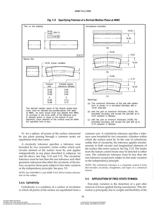 ASME Y14.5-2009
95
Fig. 5-9 Specifying Flatness of a Derived Median Plane at MMC
(b) for a sphere, all points of the surface intersected
by any plane passing through a common center are
equidistant from that center
A circularity tolerance specifies a tolerance zone
bounded by two concentric circles within which each
circular element of the surface must lie, and applies
independently at any plane described in subparas. (a)
and (b) above. See Figs. 5-10 and 5-11. The circularity
tolerance must be less than the size tolerance and other
geometric tolerances that affect the circularity of the fea-
ture, except for those parts subject to free-state variation
or the independency principle. See para. 5.5.
NOTE: See ANSI B89.3.1 and ASME Y14.5.1M for further informa-
tion on this subject.
5.4.4 Cylindricity
Cylindricity is a condition of a surface of revolution
in which all points of the surface are equidistant from a
common axis. A cylindricity tolerance specifies a toler-
ance zone bounded by two concentric cylinders within
which the surface must lie. In the case of cylindricity,
unlike that of circularity, the tolerance applies simulta-
neously to both circular and longitudinal elements of
the surface (the entire surface). See Fig. 5-12. The leader
from the feature control frame may be directed to either
view. The cylindricity tolerance must be less than the
size tolerance except parts subject to free-state variation
or the independency principle.
NOTE: The cylindricity tolerance is a composite control of form
that includes circularity, straightness, and taper of a cylindrical
feature.
5.5 APPLICATION OF FREE-STATE SYMBOL
Free-state variation is the distortion of a part after
removal of forces applied during manufacture. This dis-
tortion is principally due to weight and flexibility of the
Copyright ASME International
Provided by IHS under license with ASME Licensee=FMC Technologies /5914950002
Not for Resale, 05/07/2009 00:24:44 MDT
No reproduction or networking permitted without license from IHS
--`,,`,,,``,`,``,,``,`,`,,,`,`,`-`-`,,`,,`,`,,`---
 