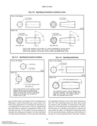ASME Y14.5-2009
96
Fig. 5-10 Specifying Circularity for a Cylinder or Cone
Fig. 5-11 Specifying Circularity of a Sphere Fig. 5-12 Specifying Cylindricity
part and the release of internal stresses resulting from
fabrication. A part of this kind (e.g., a part with a very
thin wall in proportion to its diameter) is referred to as
a nonrigid part. In some cases, it may be required that
the part meet its tolerance requirements while in the
free state. See Fig. 5-13. In others, it may be necessary to
simulate the mating part interface to verify individual
or related feature tolerances. This is done by restraining
the appropriate features, such as the datum features in
Fig. 5-14. The restraining forces are those that would
be exerted in the assembly or functioning of the part.
However, if the dimensions and tolerances are met in
the free state, it is usually not necessary to restrain the
part unless the effect of subsequent restraining forces
on the concerned features could cause other features of
the part to exceed specified limits. Free-state variation
Copyright ASME International
Provided by IHS under license with ASME Licensee=FMC Technologies /5914950002
Not for Resale, 05/07/2009 00:24:44 MDT
No reproduction or networking permitted without license from IHS
--`,,`,,,``,`,``,,``,`,`,,,`,`,`-`-`,,`,,`,`,,`---
 
