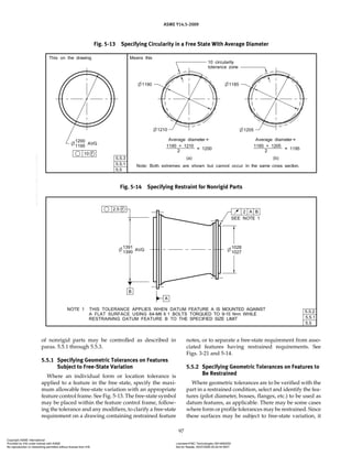 ASME Y14.5-2009
97
of nonrigid parts may be controlled as described in
paras. 5.5.1 through 5.5.3.
5.5.1 Specifying Geometric Tolerances on Features
Subject to Free-State Variation
Where an individual form or location tolerance is
applied to a feature in the free state, specify the maxi-
mum allowable free-state variation with an appropriate
feature control frame. See Fig. 5-13. The free-state symbol
may be placed within the feature control frame, follow-
ing the tolerance and any modifiers, to clarify a free-state
requirement on a drawing containing restrained feature
notes, or to separate a free-state requirement from asso-
ciated features having restrained requirements. See
Figs. 3-21 and 5-14.
5.5.2 Specifying Geometric Tolerances on Features to
Be Restrained
Where geometric tolerances are to be verified with the
part in a restrained condition, select and identify the fea-
tures (pilot diameter, bosses, flanges, etc.) to be used as
datum features, as applicable. There may be some cases
where form or profile tolerances may be restrained. Since
these surfaces may be subject to free-state variation, it
Fig. 5-13 Specifying Circularity in a Free State With Average Diameter
Fig. 5-14 Specifying Restraint for Nonrigid Parts
Copyright ASME International
Provided by IHS under license with ASME Licensee=FMC Technologies /5914950002
Not for Resale, 05/07/2009 00:24:44 MDT
No reproduction or networking permitted without license from IHS
--`,,`,,,``,`,``,,``,`,`,,,`,`,`-`-`,,`,,`,`,,`---
 
