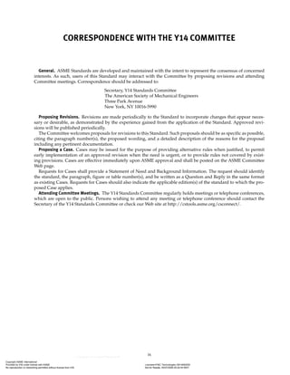 ix
CORRESPONDENCE WITH THE Y14 COMMITTEE
General. ASME Standards are developed and maintained with the intent to represent the consensus of concerned
interests. As such, users of this Standard may interact with the Committee by proposing revisions and attending
Committee meetings. Correspondence should be addressed to:
Secretary, Y14 Standards Committee
The American Society of Mechanical Engineers
Three Park Avenue
New York, NY 10016-5990
Proposing Revisions. Revisions are made periodically to the Standard to incorporate changes that appear neces-
sary or desirable, as demonstrated by the experience gained from the application of the Standard. Approved revi-
sions will be published periodically.
The Committee welcomes proposals for revisions to this Standard. Such proposals should be as specific as possible,
citing the paragraph number(s), the proposed wording, and a detailed description of the reasons for the proposal
including any pertinent documentation.
Proposing a Case. Cases may be issued for the purpose of providing alternative rules when justified, to permit
early implementation of an approved revision when the need is urgent, or to provide rules not covered by exist-
ing provisions. Cases are effective immediately upon ASME approval and shall be posted on the ASME Committee
Web page.
Requests for Cases shall provide a Statement of Need and Background Information. The request should identify
the standard, the paragraph, figure or table number(s), and be written as a Question and Reply in the same format
as existing Cases. Requests for Cases should also indicate the applicable edition(s) of the standard to which the pro-
posed Case applies.
Attending Committee Meetings. The Y14 Standards Committee regularly holds meetings or telephone conferences,
which are open to the public. Persons wishing to attend any meeting or telephone conference should contact the
Secretary of the Y14 Standards Committee or check our Web site at http://cstools.asme.org/csconnect/.
Copyright ASME International
Provided by IHS under license with ASME Licensee=FMC Technologies /5914950002
Not for Resale, 05/07/2009 00:24:44 MDT
No reproduction or networking permitted without license from IHS
--`,,`,,,``,`,``,,``,`,`,,,`,`,`-`-`,,`,,`,`,,`---
 