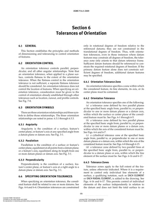 Section 6
Tolerances of Orientation
ASME Y14.5-2009
99
6.1 GENERAL
This Section establishes the principles and methods
of dimensioning and tolerancing to control orientation
of features.
6.2 ORIENTATION CONTROL
An orientation tolerance controls parallel, perpen-
dicular, and all other angular relationships. Note that
an orientation tolerance, when applied to a plane sur-
face, controls flatness to the extent of the orientation
tolerance. When the flatness control in the orientation
tolerance is not sufficient, a separate flatness tolerance
should be considered. An orientation tolerance does not
control the location of features. When specifying an ori-
entation tolerance, consideration must be given to the
control of orientation already established through other
tolerances such as location, runout, and profile controls.
See Fig. 7-8.
6.3 ORIENTATION SYMBOLS
Therearethreeorientationrelationshipsandthreesym-
bols to define those relationships. The three orientation
relationships are noted in paras. 6.3.1 through 6.3.3.
6.3.1 Angularity
Angularity is the condition of a surface, feature’s
center plane, or feature’s axis at any specified angle from
a datum plane or datum axis. See Fig. 3-1.
6.3.2 Parallelism
Parallelism is the condition of a surface or feature’s
center plane, equidistant at all points from a datum plane;
or a feature’s axis, equidistant along its length from one
or more datum planes or datum axis. See Fig. 3-1.
6.3.3 Perpendicularity
Perpendicularity is the condition of a surface, fea-
ture’s center plane, or feature’s axis at a right angle to a
datum plane or datum axis. See Fig. 3-1.
6.4 SPECIFYING ORIENTATION TOLERANCES
When specifying an orientation tolerance, the consid-
ered feature shall be related to one or more datums. See
Figs. 4-4 and 6-4. Orientation tolerances are constrained
only in rotational degrees of freedom relative to the
referenced datums; they are not constrained in the
translational degrees of freedom. Thus, with orienta-
tion tolerances, even in those instances where datum
features may constrain all degrees of freedom, the toler-
ance zone only orients to that datum reference frame.
Sufficient datum features should be referenced to con-
strain the required rotational degrees of freedom. If the
primary datum feature alone does not constrain suf-
ficient degrees of freedom, additional datum features
may be specified.
6.4.1 Orientation Tolerance Zone
An orientation tolerance specifies a zone within which
the considered feature, its line elements, its axis, or its
center plane must be contained.
6.4.2 Orientation Tolerance
An orientation tolerance specifies one of the following:
(a) a tolerance zone defined by two parallel planes
at the specified basic angle from, parallel to, or perpen-
dicular to one or more datum planes or a datum axis,
within which the surface or center plane of the consid-
ered feature must lie. See Figs. 6-1 through 6-5.
(b) a tolerance zone defined by two parallel planes
at the specified basic angle from, parallel to, or perpen-
dicular to one or more datum planes or a datum axis,
within which the axis of the considered feature must lie.
See Figs. 6-6 and 6-7.
(c) a cylindrical tolerance zone at the specified basic
angle from, parallel to, or perpendicular to one or more
datum planes or a datum axis, within which the axis of the
considered feature must lie. See Figs. 6-8 through 6-15.
(d) a tolerance zone defined by two parallel lines at
the specified basic angle from, parallel to, or perpen-
dicular to a datum plane or axis, within which the line
element of the surface must lie. See Figs. 6-16 and 6-17.
6.4.3 Tolerance Zones
Tolerance zones apply to the full extent of the fea-
ture, unless otherwise indicated. Where it is a require-
ment to control only individual line elements of a
surface, a qualifying notation, such as EACH ELEMENT
or EACH RADIAL ELEMENT, is added to the drawing. See
Figs. 6-16 and 6-17. This permits control of individual
elements of the surface independently in relation to
the datum and does not limit the total surface to an
Copyright ASME International
Provided by IHS under license with ASME Licensee=FMC Technologies /5914950002
Not for Resale, 05/07/2009 00:24:44 MDT
No reproduction or networking permitted without license from IHS
--`,,`,,,``,`,``,,``,`,`,,,`,`,`-`-`,,`,,`,`,,`---
 