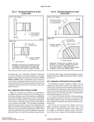 ASME Y14.5-2009
102
Fig. 6-7 Specifying Parallelism for an Axis
(Feature RFS)
Fig. 6-8 Specifying Angularity for an Axis
(Feature RFS)
encompassing zone. Although orientation tolerances
are only constrained in rotational degrees of freedom
relative to the referenced datums, the notation of EACH
RADIAL ELEMENT adds a requirement for the tolerance
zone(s) to be constrained in location relative to the axis
from which the radial elements emanate. Tolerances for
individual elements may also be specified using a line
profile tolerance.
6.4.4 Application of Zero Tolerance at MMC
Where no variations of orientation are permitted at
the MMC size limit of a feature of size, the feature con-
trol frame contains a zero for the tolerance, modified by
the symbol for MMC. If the feature of size is at its MMC
limit of size, it must be perfect in orientation with respect
to the datum. A tolerance can exist only as the feature
of size departs from MMC. The allowable orientation
tolerance is equal to the amount of such departure. See
Figs. 6-14 and 6-15. These principles are also applicable to
features of size toleranced for orientation at LMC. There
may be applications where the full additional tolerance
allowable may not meet the functional requirements.
In such cases, the amount of additional tolerance may be
limited by stating a MAX following the MMC modifier.
See Fig. 6-15.
6.4.5 Explanation of Orientation Tolerance at MMC
An orientation tolerance applied at MMC may be
explained in terms of the surface or the feature axis. In
certain cases of extreme form deviation (within limits of
size) of the hole, the tolerance in terms of the feature axis
may not be exactly equivalent to the tolerance in terms
of the surface. In such cases, the surface interpretation
shall take precedence as in Fig. 7-6.
(a) In Terms of the Surface of a Hole. While maintaining
the specified size limits of the hole, no element of the
hole surface shall be inside a theoretical boundary (vir-
tual condition) oriented to the datum reference frame.
See Fig. 7-6.
(b) In Terms of the Axis of a Hole. Where a hole is at
MMC (minimum diameter), the feature axis must
fall within a cylindrical tolerance zone whose axis
is oriented to the datum reference frame. The diam-
eter of this zone is equal to the orientation tolerance.
Copyright ASME International
Provided by IHS under license with ASME Licensee=FMC Technologies /5914950002
Not for Resale, 05/07/2009 00:24:44 MDT
No reproduction or networking permitted without license from IHS
--`,,`,,,``,`,``,,``
 