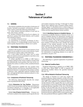 Section 7
Tolerances of Location
ASME Y14.5-2009
108
7.1 GENERAL
This Section establishes the principles of tolerances of
location. Included are position, concentricity, and sym-
metry used to control the following relationships:
(a) center distance between features of size such as
holes, slots, bosses, and tabs
(b) location of features of size [such as in subpara. (a)
above] as a group, from datum features, such as plane
and cylindrical surfaces
(c) coaxiality of features of size
(d) concentricity or symmetry of features of size—
center distances of correspondingly located feature ele-
ments equally disposed about a datum axis or plane
7.2 POSITIONAL TOLERANCING
Position is the location of one or more features of size
relative to one another or to one or more datums. A posi-
tional tolerance defines either of the following:
(a) a zone within which the center, axis, or center
plane of a feature of size is permitted to vary from a true
(theoretically exact) position
(b) (where specified on an MMC or LMC basis) a
boundary, defined as the virtual condition, located at the
true (theoretically exact) position, that may not be vio-
lated by the surface or surfaces of the considered feature
of size.
Basic dimensions establish the true position from
specified datums and between interrelated features. A
positional tolerance is indicated by the position symbol,
a tolerance value, applicable material condition modi-
fiers, and appropriate datum references placed in a fea-
ture control frame.
7.2.1 Components of Positional Tolerancing
The following subparagraphs describe the compo-
nents of positional tolerancing.
7.2.1.1 Dimensions for True Position. Dimensions
used to locate true position shall be basic and defined in
accordance with para. 2.1.1.2. See Fig. 7-1. For applicable
notes in digital data files, see ASME Y14.41.
7.2.1.2 Use of Feature Control Frame. A feature con-
trol frame is added to the notation used to specify the size
and number of features. See Figs. 7-2 through 7-4. These
figures show different types of feature pattern dimen-
sioning. Figure 7-3, illustration (b) is a screen image of a
digital data file with positional tolerance feature control
frames and the required datum feature symbols.
7.2.1.3 Identifying Features to Establish Datums. It
is necessary to identify features or features of size on a
part to establish datums for dimensions locating true
positions except where the positioned features establish
the primary datum. (The exception is explained in para.
7.6.2.3.) For example, in Fig. 7-2, if datum references had
been omitted, it would not be clear whether the inside
diameter or the outside diameter was the intended
datum feature for the dimensions locating true posi-
tions. The intended datum features are identified with
datum feature symbols, and the applicable datum fea-
ture references are included in the feature control frame.
For information on specifying datums in an order of
precedence, see para. 4.10.
7.3 POSITIONAL TOLERANCING FUNDAMENTALS: I
The following is a general explanation of positional
tolerancing.
7.3.1 Material Condition Basis
Positional tolerancing is applied on an MMC, RFS,
or LMC basis. Where MMC or LMC is required, the
appropriate modifier follows the specified tolerance.
See para. 2.8.
7.3.2 RFS as Related to Positional Tolerancing
The design or function of a part may require the
positional tolerance, datum reference, or both, to be main-
tained regardless of the features’ actual mating envelope
sizes. RFS, where applied to the positional tolerance of
circular features of size, requires the axis or center point
of each feature of size to be located within the specified
positional tolerance regardless of the size of the feature.
In Fig. 7-5, the six holes may vary in size from 25 to 25.6
diameter. Each hole must be located within the specified
positional tolerance regardless of the size of that hole. A
positional tolerance applied at RFS is more restrictive than
the same positional tolerance applied at MMC or LMC.
Copyright ASME International
Provided by IHS under license with ASME Licensee=FMC Technologies /5914950002
Not for Resale, 05/07/2009 00:24:44 MDT
No reproduction or networking permitted without license from IHS
--`,,`,,,``,`,``,,``,`,`,,,`,`,`-`-`,,`,,`,`,,`---
 