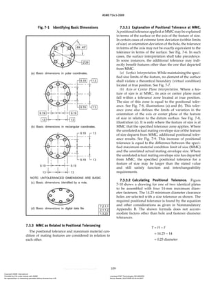 ASME Y14.5-2009
109
7.3.3 MMC as Related to Positional Tolerancing
The positional tolerance and maximum material con-
dition of mating features are considered in relation to
each other.
7.3.3.1 Explanation of Positional Tolerance at MMC.
Apositional tolerance applied at MMC may be explained
in terms of the surface or the axis of the feature of size.
In certain cases of extreme form deviation (within limits
of size) or orientation deviation of the hole, the tolerance
in terms of the axis may not be exactly equivalent to the
tolerance in terms of the surface. See Fig. 7-6. In such
cases, the surface interpretation shall take precedence.
In some instances, the additional tolerance may indi-
rectly benefit features other than the one that departed
from MMC.
(a) Surface Interpretation. While maintaining the speci-
fied size limits of the feature, no element of the surface
shall violate a theoretical boundary (virtual condition)
located at true position. See Fig. 7-7.
(b) Axis or Center Plane Interpretation. Where a fea-
ture of size is at MMC, its axis or center plane must
fall within a tolerance zone located at true position.
The size of this zone is equal to the positional toler-
ance. See Fig. 7-8, illustrations (a) and (b). This toler-
ance zone also defines the limits of variation in the
orientation of the axis or center plane of the feature
of size in relation to the datum surface. See Fig. 7-8,
illustration (c). It is only where the feature of size is at
MMC that the specified tolerance zone applies. Where
the unrelated actual mating envelope size of the feature
of size departs from MMC, additional positional toler-
ance results. See Fig. 7-9. This increase of positional
tolerance is equal to the difference between the speci-
fied maximum material condition limit of size (MMC)
and the unrelated actual mating envelope size. Where
the unrelated actual mating envelope size has departed
from MMC, the specified positional tolerance for a
feature of size may be larger than the stated value
and still satisfy function and interchangeability
requirements.
7.3.3.2 Calculating Positional Tolerance. Figure
7-10 shows a drawing for one of two identical plates
to be assembled with four 14-mm maximum diam-
eter fasteners. The 14.25 minimum diameter clearance
holes are selected with a size tolerance as shown. The
required positional tolerance is found by the equation
and other considerations as given in Nonmandatory
Appendix B. The shown formula does not accom-
modate factors other than hole and fastener diameter
tolerances.
T = H − F
= 14.25 − 14
= 0.25 diameter
Fig. 7-1 Identifying Basic Dimensions
Copyright ASME International
Provided by IHS under license with ASME Licensee=FMC Technologies /5914950002
Not for Resale, 05/07/2009 00:24:44 MDT
No reproduction or networking permitted without license from IHS
--`,,`,,,``,`,``,,``,`,`,,,`,`,`-`-`,,`,,`,`,,`---
 