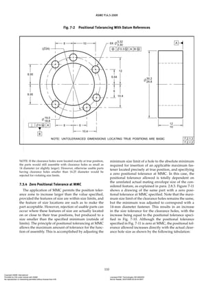 ASME Y14.5-2009
110
Fig. 7-2 Positional Tolerancing With Datum References
NOTE: If the clearance holes were located exactly at true position,
the parts would still assemble with clearance holes as small as
14 diameter (or slightly larger). However, otherwise usable parts
having clearance holes smaller than 14.25 diameter would be
rejected for violating size limits.
7.3.4 Zero Positional Tolerance at MMC
The application of MMC permits the position toler-
ance zone to increase larger than the value specified,
provided the features of size are within size limits, and
the feature of size locations are such as to make the
part acceptable. However, rejection of usable parts can
occur where these features of size are actually located
on or close to their true positions, but produced to a
size smaller than the specified minimum (outside of
limits). The principle of positional tolerancing at MMC
allows the maximum amount of tolerance for the func-
tion of assembly. This is accomplished by adjusting the
minimum size limit of a hole to the absolute minimum
required for insertion of an applicable maximum fas-
tener located precisely at true position, and specifying
a zero positional tolerance at MMC. In this case, the
positional tolerance allowed is totally dependent on
the unrelated actual mating envelope size of the con-
sidered feature, as explained in para. 2.8.3. Figure 7-11
shows a drawing of the same part with a zero posi-
tional tolerance at MMC specified. Note that the maxi-
mum size limit of the clearance holes remains the same,
but the minimum was adjusted to correspond with a
14-mm diameter fastener. This results in an increase
in the size tolerance for the clearance holes, with the
increase being equal to the positional tolerance speci-
fied in Fig. 7-10. Although the positional tolerance
specified in Fig. 7-11 is zero at MMC, the positional tol-
erance allowed increases directly with the actual clear-
ance hole size as shown by the following tabulation:
Copyright ASME International
Provided by IHS under license with ASME Licensee=FMC Technologies /5914950002
Not for Resale, 05/07/2009 00:24:44 MDT
No reproduction or networking permitted without license from IHS
--`,,`,,,``,`,``,,``,`,`,,,`,`,`-`-`,,`,,`,`,,`---
 