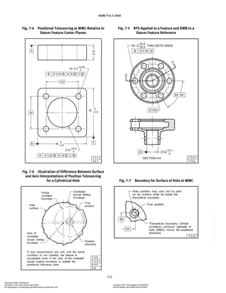 ASME Y14.5-2009
112
Fig. 7-5 RFS Applied to a Feature and RMB to a
Datum Feature Reference
Fig. 7-6 Illustration of Difference Between Surface
and Axis Interpretations of Position Tolerancing
for a Cylindrical Hole
Fig. 7-4 Positional Tolerancing at MMC Relative to
Datum Feature Center Planes
Fig. 7-7 Boundary for Surface of Hole at MMC
Copyright ASME International
Provided by IHS under license with ASME Licensee=FMC Technologies /5914950002
Not for Resale, 05/07/2009 00:24:44 MDT
No reproduction or networking permitted without license from IHS
--`,,`,,,``,`,``,,``,`,`,,,`,`,`-`-`,,`,,`,`,,`---
 