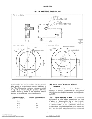 ASME Y14.5-2009
115
increase in the size tolerance for the hole, the increase
being equal to the positional tolerance specified in
Fig. 7-13. Although the positional tolerance specified
in Fig. 7-14 is zero at LMC, the positional tolerance
allowed is directly related to the minimum material
hole size as shown by the following tabulation.
Hole Diameter (Feature
Minimum Material Size)
Positional Tolerance Diameter
Allowed
20.25 0
20.00 0.25
19.75 0.50
19.50 0.75
7.3.6 Datum Feature Modifiers in Positional
Tolerances
References to datum features of size shall be made
regardless of material boundary (RMB), at maximum
material boundary (MMB), or at least material bound-
ary (LMB).
7.3.6.1 Datum Features at RMB. The functional
requirements of some designs may require that RMB
be applied to a datum feature. That is, it may be neces-
sary to require the axis of an actual datum feature (such
as datum diameter B in Fig. 7-5) to be the datum axis
for the holes in the pattern regardless of the datum fea-
ture’s size. The RMB application does not permit any
Fig. 7-13 LMC Applied to Boss and Hole
Copyright ASME International
Provided by IHS under license with ASME Licensee=FMC Technologies /5914950002
Not for Resale, 05/07/2009 00:24:44 MDT
No reproduction or networking permitted without license from IHS
--`,,`,,,``,`,``,,``,`,`,,,`,`,`-`-`,,`,,`,`,,`---
 