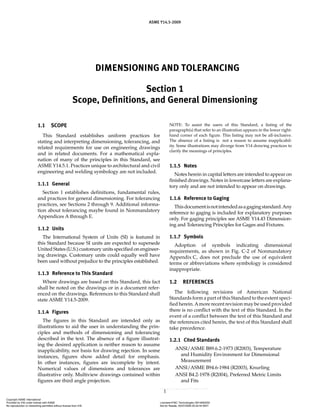 ASME Y14.5-2009
DIMENSIONING AND TOLERANCING
Section 1
Scope, Definitions, and General Dimensioning
1
1.1 SCOPE
This Standard establishes uniform practices for
stating and interpreting dimensioning, tolerancing, and
related requirements for use on engineering drawings
and in related documents. For a mathematical expla-
nation of many of the principles in this Standard, see
ASME Y14.5.1. Practices unique to architectural and civil
engineering and welding symbology are not included.
1.1.1 General
Section 1 establishes definitions, fundamental rules,
and practices for general dimensioning. For tolerancing
practices, see Sections 2 through 9. Additional informa-
tion about tolerancing maybe found in Nonmandatory
Appendices A through E.
1.1.2 Units
The International System of Units (SI) is featured in
this Standard because SI units are expected to supersede
United States (U.S.) customary units specified on engineer-
ing drawings. Customary units could equally well have
been used without prejudice to the principles established.
1.1.3 Reference to This Standard
Where drawings are based on this Standard, this fact
shall be noted on the drawings or in a document refer-
enced on the drawings. References to this Standard shall
state ASME Y14.5-2009.
1.1.4 Figures
The figures in this Standard are intended only as
illustrations to aid the user in understanding the prin-
ciples and methods of dimensioning and tolerancing
described in the text. The absence of a figure illustrat-
ing the desired application is neither reason to assume
inapplicability, nor basis for drawing rejection. In some
instances, figures show added detail for emphasis.
In other instances, figures are incomplete by intent.
Numerical values of dimensions and tolerances are
illustrative only. Multiview drawings contained within
figures are third angle projection.
NOTE: To assist the users of this Standard, a listing of the
paragraph(s) that refer to an illustration appears in the lower right-
hand corner of each figure. This listing may not be all-inclusive.
The absence of a listing is not a reason to assume inapplicabil-
ity. Some illustrations may diverge from Y14 drawing practices to
clarify the meanings of principles.
1.1.5 Notes
Notes herein in capital letters are intended to appear on
finished drawings. Notes in lowercase letters are explana-
tory only and are not intended to appear on drawings.
1.1.6 Reference to Gaging
Thisdocumentisnotintendedasagagingstandard.Any
reference to gaging is included for explanatory purposes
only. For gaging principles see ASME Y14.43 Dimension-
ing and Tolerancing Principles for Gages and Fixtures.
1.1.7 Symbols
Adoption of symbols indicating dimensional
requirements, as shown in Fig. C-2 of Nonmandatory
Appendix C, does not preclude the use of equivalent
terms or abbreviations where symbology is considered
inappropriate.
1.2 REFERENCES
The following revisions of American National
Standards form a part of this Standard to the extent speci-
fied herein.Amore recent revision may be used provided
there is no conflict with the text of this Standard. In the
event of a conflict between the text of this Standard and
the references cited herein, the text of this Standard shall
take precedence.
1.2.1 Cited Standards
ANSI/ASME B89.6.2-1973 (R2003), Temperature
and Humidity Environment for Dimensional
Measurement
ANSI/ASME B94.6-1984 (R2003), Knurling
ANSI B4.2-1978 (R2004), Preferred Metric Limits
and Fits
Copyright ASME International
Provided by IHS under license with ASME Licensee=FMC Technologies /5914950002
Not for Resale, 05/07/2009 00:24:44 MDT
No reproduction or networking permitted without license from IHS
--`,,`,,,``,`,``,,``,`,`,,,`,`,`-`-`,,`,,`,`,,`---
 