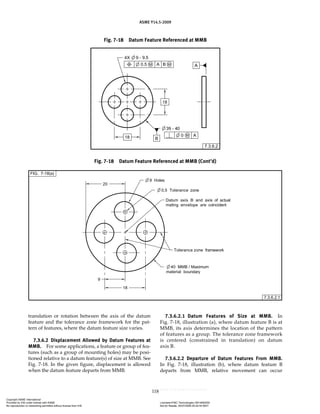 ASME Y14.5-2009
118
translation or rotation between the axis of the datum
feature and the tolerance zone framework for the pat-
tern of features, where the datum feature size varies.
7.3.6.2 Displacement Allowed by Datum Features at
MMB. For some applications, a feature or group of fea-
tures (such as a group of mounting holes) may be posi-
tioned relative to a datum feature(s) of size at MMB. See
Fig. 7-18. In the given figure, displacement is allowed
when the datum feature departs from MMB.
7.3.6.2.1 Datum Features of Size at MMB. In
Fig. 7-18, illustration (a), where datum feature B is at
MMB, its axis determines the location of the pattern
of features as a group. The tolerance zone framework
is centered (constrained in translation) on datum
axis B.
7.3.6.2.2 Departure of Datum Features From MMB.
In Fig. 7-18, illustration (b), where datum feature B
departs from MMB, relative movement can occur
Fig. 7-18 Datum Feature Referenced at MMB
Fig. 7-18 Datum Feature Referenced at MMB (Cont’d)
Copyright ASME International
Provided by IHS under license with ASME Licensee=FMC Technologies /5914950002
Not for Resale, 05/07/2009 00:24:44 MDT
No reproduction or networking permitted without license from IHS
--`,,`,,,``,`,``,,``,`,`,,,`,`,`-`-`,,`,,`,`,,`---
 