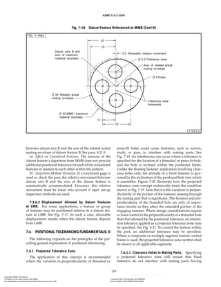 ASME Y14.5-2009
119
between datum axis B and the axis of the related actual
mating envelope of datum feature B. See para. 4.11.9.
(a) Effect on Considered Features. The amount of the
datum feature’s departure from MMB does not provide
additional positional tolerance for each of the considered
features in relation to each other within the pattern.
(b) Inspection Method Variation. If a functional gage is
used to check the part, the relative movement between
datum axis B and the axis of the datum feature is
automatically accommodated. However, this relative
movement must be taken into account if open set-up
inspection methods are used.
7.3.6.3 Displacement Allowed by Datum Features
at LMB. For some applications, a feature or group
of features may be positioned relative to a datum fea-
ture at LMB. See Fig. 7-17. In such a case, allowable
displacement results when the datum feature departs
from LMB.
7.4 POSITIONAL TOLERANCING FUNDAMENTALS: II
The following expands on the principles of the pre-
ceding general explanation of positional tolerancing.
7.4.1 Projected Tolerance Zone
The application of this concept is recommended
where the variation in perpendicularity of threaded or
press-fit holes could cause fasteners, such as screws,
studs, or pins, to interfere with mating parts. See
Fig. 7-19. An interference can occur where a tolerance is
specified for the location of a threaded or press-fit hole,
and the hole is inclined within the positional limits.
Unlike the floating fastener application involving clear-
ance holes only, the attitude of a fixed fastener is gov-
erned by the inclination of the produced hole into which
it assembles. Figure 7-20 illustrates how the projected
tolerance zone concept realistically treats the condition
shown in Fig. 7-19. Note that it is the variation in perpen-
dicularity of the portion of the fastener passing through
the mating part that is significant. The location and per-
pendicularity of the threaded hole are only of impor-
tance insofar as they affect the extended portion of the
engaging fastener. Where design considerations require
a closer control in the perpendicularity of a threaded hole
than that allowed by the positional tolerance, an orienta-
tion tolerance applied as a projected tolerance zone may
be specified. See Fig. 6-11. To control the feature within
the part, an additional tolerance may be specified.
Where a composite or multiple segment feature control
frame is used, the projected tolerance zone symbol shall
be shown in all applicable segments.
7.4.1.1 Clearance Holes in Mating Parts. Specifying
a projected tolerance zone will ensure that fixed
fasteners do not interfere with mating parts having
Fig. 7-18 Datum Feature Referenced at MMB (Cont’d)
Copyright ASME International
Provided by IHS under license with ASME Licensee=FMC Technologies /5914950002
Not for Resale, 05/07/2009 00:24:44 MDT
No reproduction or networking permitted without license from IHS
--`,,`,,,``,`,``,,``,`,`,,,`,`,`-`-`,,`,,`,`,,`---
 