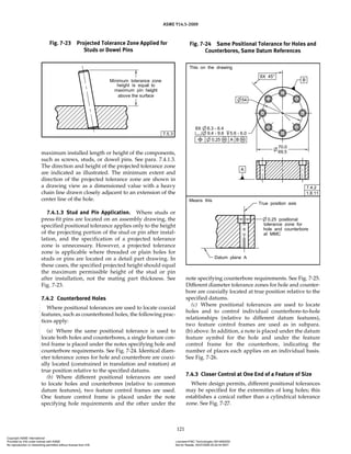 ASME Y14.5-2009
121
maximum installed length or height of the components,
such as screws, studs, or dowel pins. See para. 7.4.1.3.
The direction and height of the projected tolerance zone
are indicated as illustrated. The minimum extent and
direction of the projected tolerance zone are shown in
a drawing view as a dimensioned value with a heavy
chain line drawn closely adjacent to an extension of the
center line of the hole.
7.4.1.3 Stud and Pin Application. Where studs or
press-fit pins are located on an assembly drawing, the
specified positional tolerance applies only to the height
of the projecting portion of the stud or pin after instal-
lation, and the specification of a projected tolerance
zone is unnecessary. However, a projected tolerance
zone is applicable where threaded or plain holes for
studs or pins are located on a detail part drawing. In
these cases, the specified projected height should equal
the maximum permissible height of the stud or pin
after installation, not the mating part thickness. See
Fig. 7-23.
7.4.2 Counterbored Holes
Where positional tolerances are used to locate coaxial
features, such as counterbored holes, the following prac-
tices apply:
(a) Where the same positional tolerance is used to
locate both holes and counterbores, a single feature con-
trol frame is placed under the notes specifying hole and
counterbore requirements. See Fig. 7-24. Identical diam-
eter tolerance zones for hole and counterbore are coaxi-
ally located (constrained in translation and rotation) at
true position relative to the specified datums.
(b) Where different positional tolerances are used
to locate holes and counterbores (relative to common
datum features), two feature control frames are used.
One feature control frame is placed under the note
specifying hole requirements and the other under the
note specifying counterbore requirements. See Fig. 7-25.
Different diameter tolerance zones for hole and counter-
bore are coaxially located at true position relative to the
specified datums.
(c) Where positional tolerances are used to locate
holes and to control individual counterbore-to-hole
relationships (relative to different datum features),
two feature control frames are used as in subpara.
(b) above. In addition, a note is placed under the datum
feature symbol for the hole and under the feature
control frame for the counterbore, indicating the
number of places each applies on an individual basis.
See Fig. 7-26.
7.4.3 Closer Control at One End of a Feature of Size
Where design permits, different positional tolerances
may be specified for the extremities of long holes; this
establishes a conical rather than a cylindrical tolerance
zone. See Fig. 7-27.
Fig. 7-23 Projected Tolerance Zone Applied for
Studs or Dowel Pins
Fig. 7-24 Same Positional Tolerance for Holes and
Counterbores, Same Datum References
Copyright ASME International
Provided by IHS under license with ASME Licensee=FMC Technologies /5914950002
Not for Resale, 05/07/2009 00:24:44 MDT
No reproduction or networking permitted without license from IHS
--`,,`,,,``,`,``,,``,`,`,,,`,`,`-`-`,,`,,`,`,,`---
 