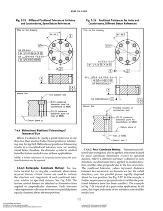 ASME Y14.5-2009
122
7.4.4 Bidirectional Positional Tolerancing of
Features of Size
Where it is desired to specify a greater tolerance in one
direction than another, bidirectional positional toleranc-
ing may be applied. Bidirectional positional tolerancing
results in a noncylindrical tolerance zone for locating
round holes; therefore, the diameter symbol is omitted
from the feature control frame in these applications.
NOTE: A further refinement of perpendicularity within the posi-
tional tolerance may be required.
7.4.4.1 Rectangular Coordinate Method. For fea-
tures located by rectangular coordinate dimensions,
separate feature control frames are used to indicate
the direction and magnitude of each positional toler-
ance relative to specified datums. See Fig. 7-28. The
feature control frames are attached to dimension lines
applied in perpendicular directions. Each tolerance
value represents a distance between two parallel planes
equally disposed about the true position.
7.4.4.2 Polar Coordinate Method. Bidirectional posi-
tional tolerancing may also be applied to features located
by polar coordinate dimensions relative to specified
datums. Where a different tolerance is desired in each
direction, one dimension line is applied in a radial direc-
tion, and the other perpendicular to the line-of-centers.
The positional tolerance values represent distances
between two concentric arc boundaries (for the radial
direction), and two parallel planes, equally disposed
about the true position. See Fig. 7-29. In this example, a
further requirement of perpendicularity within the posi-
tional tolerance zone has been specified. The example
in Fig. 7-29 is typical of a gear center application. In all
cases, the shape and extent of the tolerance zone shall be
made clear.
Fig. 7-25 Different Positional Tolerances for Holes
and Counterbores, Same Datum References
Fig. 7-26 Positional Tolerances for Holes and
Counterbores, Different Datum References
Copyright ASME International
Provided by IHS under license with ASME Licensee=FMC Technologies /5914950002
Not for Resale, 05/07/2009 00:24:44 MDT
No reproduction or networking permitted without license from IHS
--`,,`,,,``,`,``,,``,`,`,,,`,`,`-`-`,,`,,`,`,,`---
 