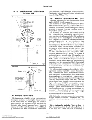 ASME Y14.5-2009
123
7.4.5 Noncircular Features of Size
The fundamental principles of true position dimen-
sioning and positional tolerancing for circular features
of size, such as holes and bosses, apply also to noncir-
cular features of size, such as open-end slots, tabs, and
elongated holes. For such features of size, a positional
tolerance is used to locate the center plane established
by parallel surfaces of the feature of size. The tolerance
value represents a distance between two parallel planes.
The diameter symbol is omitted from the feature control
frame. See Figs. 7-30 and 7-31.
7.4.5.1 Noncircular Features of Size at MMC. Where
a positional tolerance of a noncircular feature of size
applies at MMC, the following apply.
(a) In Terms of the Surfaces of an Internal Feature of Size.
While maintaining the specified size limits of the inter-
nal feature, no element of the internal feature of size sur-
faces shall be inside a theoretical boundary located at
true position. See Fig. 7-32.
(b) In Terms of the Center Plane of an Internal Feature of
Size. Where an internal feature of size is at MMC (mini-
mum size), its center plane must fall within a tolerance
zone defined by two parallel planes equally disposed
about true position. The width of this zone is equal to the
positional tolerance. See Fig. 7-33. This tolerance zone
also defines the limits of variations in the orientation of
the center plane of the internal feature of size in relation
to the datum surface. It is only where the internal fea-
ture of size is at MMC that the specified tolerance zone
applies. Where the unrelated actual mating envelope
size of the internal feature of size is larger than MMC,
additional positional tolerance results. This increase of
positional tolerance is equal to the difference between
the specified maximum material condition limit of size
(MMC) and the unrelated actual mating envelope size of
the internal feature of size. Where the unrelated actual
mating envelope size is larger than MMC, the specified
positional tolerance for an internal feature of size may
be exceeded and still satisfy function and interchange-
ability requirements.
(c) In Terms of the Boundary of an Internal Feature of Size.
A positional tolerance applied to a feature of size estab-
lishes a control of the surface relative to a boundary.
While maintaining the specified size limits of the feature
of size, no element of its surface shall violate a theoreti-
cal boundary of identical shape located at true position.
The size of the boundary is equal to the MMC size of the
internal feature of size minus its positional tolerance. See
Fig. 7-34. The term BOUNDARY may be placed beneath
the feature control frames, but is not required. In this
example, a greater positional tolerance is allowed for its
length than for its width. Where the same positional tol-
erance can be allowed for both, only one feature control
frame is necessary, directed to the feature by a leader
and separated from the size dimensions.
NOTE: This boundary concept can also be applied to other irregu-
lar shaped features of size — such as a D-shaped hole (with a flat-
tened side) — where the center is not conveniently identifiable. See
para. 8.8.
7.4.5.2 LMC Applied to a Radial Pattern of Slots. In
Fig. 7-16, a radial pattern of slots is located relative to
an end face and a center hole. LMC is specified to
Fig. 7-27 Different Positional Tolerance at Each
End of Long Hole
Copyright ASME International
Provided by IHS under license with ASME Licensee=FMC Technologies /5914950002
Not for Resale, 05/07/2009 00:24:44 MDT
No reproduction or networking permitted without license from IHS
--`,,`,,,``,`,``,,``,`,`,,,`,`,`-`-`,,`,,`,`,,`---
 