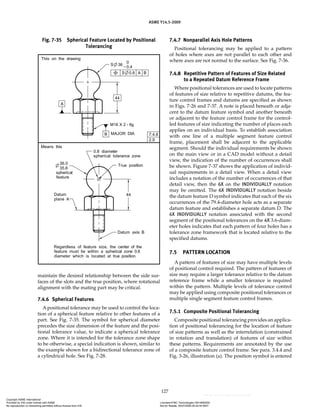 ASME Y14.5-2009
127
maintain the desired relationship between the side sur-
faces of the slots and the true position, where rotational
alignment with the mating part may be critical.
7.4.6 Spherical Features
A positional tolerance may be used to control the loca-
tion of a spherical feature relative to other features of a
part. See Fig. 7-35. The symbol for spherical diameter
precedes the size dimension of the feature and the posi-
tional tolerance value, to indicate a spherical tolerance
zone. Where it is intended for the tolerance zone shape
to be otherwise, a special indication is shown, similar to
the example shown for a bidirectional tolerance zone of
a cylindrical hole. See Fig. 7-28.
7.4.7 Nonparallel Axis Hole Patterns
Positional tolerancing may be applied to a pattern
of holes where axes are not parallel to each other and
where axes are not normal to the surface. See Fig. 7-36.
7.4.8 Repetitive Pattern of Features of Size Related
to a Repeated Datum Reference Frame
Where positional tolerances are used to locate patterns
of features of size relative to repetitive datums, the fea-
ture control frames and datums are specified as shown
in Figs. 7-26 and 7-37. A note is placed beneath or adja-
cent to the datum feature symbol and another beneath
or adjacent to the feature control frame for the control-
led features of size indicating the number of places each
applies on an individual basis. To establish association
with one line of a multiple segment feature control
frame, placement shall be adjacent to the applicable
segment. Should the individual requirements be shown
on the main view or in a CAD model without a detail
view, the indication of the number of occurrences shall
be shown. Figure 7-37 shows the application of individ-
ual requirements in a detail view. When a detail view
includes a notation of the number of occurrences of that
detail view, then the 6X on the INDIVIDUALLY notation
may be omitted. The 6X INDIVIDUALLY notation beside
the datum feature D symbol indicates that each of the six
occurrences of the 79.4-diameter hole acts as a separate
datum feature and establishes a separate datum D. The
6X INDIVIDUALLY notation associated with the second
segment of the positional tolerances on the 4X 3.6-diam-
eter holes indicates that each pattern of four holes has a
tolerance zone framework that is located relative to the
specified datums.
7.5 PATTERN LOCATION
A pattern of features of size may have multiple levels
of positional control required. The pattern of features of
size may require a larger tolerance relative to the datum
reference frame while a smaller tolerance is required
within the pattern. Multiple levels of tolerance control
may be applied using composite positional tolerances or
multiple single segment feature control frames.
7.5.1 Composite Positional Tolerancing
Composite positional tolerancing provides an applica-
tion of positional tolerancing for the location of feature
of size patterns as well as the interrelation (constrained
in rotation and translation) of features of size within
these patterns. Requirements are annotated by the use
of a composite feature control frame. See para. 3.4.4 and
Fig. 3-26, illustration (a). The position symbol is entered
Fig. 7-35 Spherical Feature Located by Positional
Tolerancing
Copyright ASME International
Provided by IHS under license with ASME Licensee=FMC Technologies /5914950002
Not for Resale, 05/07/2009 00:24:44 MDT
No reproduction or networking permitted without license from IHS
--`,,`,,,``,`,``,,``,`,`,,,`,`,`-`-`,,`,,`,`,,`---
 