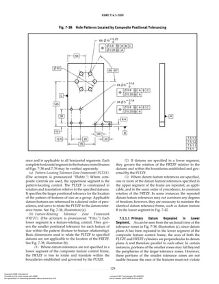 ASME Y14.5-2009
129
once and is applicable to all horizontal segments. Each
completehorizontalsegmentinthefeaturecontrolframes
of Figs. 7-38 and 7-39 may be verified separately.
(a) Pattern-Locating Tolerance Zone Framework (PLTZF).
(The acronym is pronounced “Plahtz.”) Where com-
posite controls are used, the uppermost segment is the
pattern-locating control. The PLTZF is constrained in
rotation and translation relative to the specified datums.
It specifies the larger positional tolerance for the location
of the pattern of features of size as a group. Applicable
datum features are referenced in a desired order of prec-
edence, and serve to relate the PLTZF to the datum refer-
ence frame. See Fig. 7-38, illustration (a).
(b) Feature-Relating Tolerance Zone Framework
(FRTZF). (The acronym is pronounced “Fritz.”) Each
lower segment is a feature-relating control. They gov-
ern the smaller positional tolerance for each feature of
size within the pattern (feature-to-feature relationship).
Basic dimensions used to relate the PLTZF to specified
datums are not applicable to the location of the FRTZF.
See Fig. 7-38, illustration (b).
(1) Where datum references are not specified in a
lower segment of the composite feature control frame,
the FRTZF is free to rotate and translate within the
boundaries established and governed by the PLTZF.
(2) If datums are specified in a lower segment,
they govern the rotation of the FRTZF relative to the
datums and within the boundaries established and gov-
erned by the PLTZF.
(3) Where datum feature references are specified,
one or more of the datum feature references specified in
the upper segment of the frame are repeated, as appli-
cable, and in the same order of precedence, to constrain
rotation of the FRTZF. In some instances the repeated
datum feature references may not constrain any degrees
of freedom; however, they are necessary to maintain the
identical datum reference frame, such as datum feature
B in the lower segment in Fig. 7-42.
7.5.1.1 Primary Datum Repeated in Lower
Segment. As can be seen from the sectional view of the
tolerance zones in Fig. 7-38, illustration (c), since datum
plane A has been repeated in the lower segment of the
composite feature control frame, the axes of both the
PLTZF and FRTZF cylinders are perpendicular to datum
plane A and therefore parallel to each other. In certain
instances, portions of the smaller zones may fall beyond
the peripheries of the larger tolerance zones. However,
these portions of the smaller tolerance zones are not
usable because the axes of the features must not violate
Fig. 7-38 Hole Patterns Located by Composite Positional Tolerancing
Copyright ASME International
Provided by IHS under license with ASME Licensee=FMC Technologies /5914950002
Not for Resale, 05/07/2009 00:24:44 MDT
No reproduction or networking permitted without license from IHS
--`,,`,,,``,`,``,,``,`,`,,,`,`,`-`-`,,`,,`,`,,`---
 