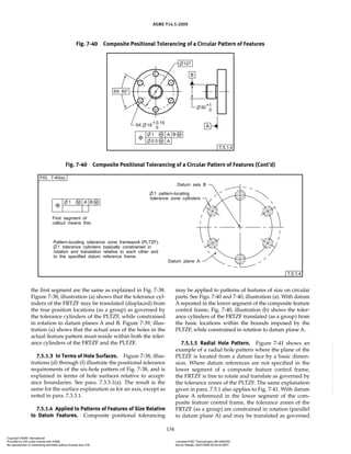 ASME Y14.5-2009
134
the first segment are the same as explained in Fig. 7-38.
Figure 7-38, illustration (a) shows that the tolerance cyl-
inders of the FRTZF may be translated (displaced) from
the true position locations (as a group) as governed by
the tolerance cylinders of the PLTZF, while constrained
in rotation to datum planes A and B. Figure 7-39, illus-
tration (a) shows that the actual axes of the holes in the
actual feature pattern must reside within both the toler-
ance cylinders of the FRTZF and the PLTZF.
7.5.1.3 In Terms of Hole Surfaces. Figure 7-38, illus-
trations (d) through (f) illustrate the positional tolerance
requirements of the six-hole pattern of Fig. 7-38, and is
explained in terms of hole surfaces relative to accept-
ance boundaries. See para. 7.3.3.1(a). The result is the
same for the surface explanation as for an axis, except as
noted in para. 7.3.3.1.
7.5.1.4 Applied to Patterns of Features of Size Relative
to Datum Features. Composite positional tolerancing
may be applied to patterns of features of size on circular
parts. See Figs. 7-40 and 7-40, illustration (a). With datum
A repeated in the lower segment of the composite feature
control frame, Fig. 7-40, illustration (b) shows the toler-
ance cylinders of the FRTZF translated (as a group) from
the basic locations within the bounds imposed by the
PLTZF, while constrained in rotation to datum plane A.
7.5.1.5 Radial Hole Pattern. Figure 7-41 shows an
example of a radial hole pattern where the plane of the
PLTZF is located from a datum face by a basic dimen-
sion. Where datum references are not specified in the
lower segment of a composite feature control frame,
the FRTZF is free to rotate and translate as governed by
the tolerance zones of the PLTZF. The same explanation
given in para. 7.5.1 also applies to Fig. 7-41. With datum
plane A referenced in the lower segment of the com-
posite feature control frame, the tolerance zones of the
FRTZF (as a group) are constrained in rotation (parallel
to datum plane A) and may be translated as governed
Fig. 7-40 Composite Positional Tolerancing of a Circular Pattern of Features
Fig. 7-40 Composite Positional Tolerancing of a Circular Pattern of Features (Cont’d)
Copyright ASME International
Provided by IHS under license with ASME Licensee=FMC Technologies /5914950002
Not for Resale, 05/07/2009 00:24:44 MDT
No reproduction or networking permitted without license from IHS
--`,,`,,,``,`,``,,``,`,`,,,`,`,`-`-`,,`,,`,`,,`---
 