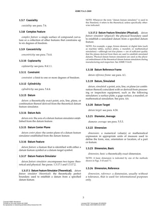 ASME Y14.5-2009
3
1.3.7 Coaxiality
coaxiality: see para. 7.6.
1.3.8 Complex Feature
complex feature: a single surface of compound curva-
ture or a collection of other features that constrains up
to six degrees of freedom.
1.3.9 Concentricity
concentricity: see para. 7.6.4.
1.3.10 Coplanarity
coplanarity: see para. 8.4.1.1.
1.3.11 Constraint
constraint: a limit to one or more degrees of freedom.
1.3.12 Cylindricity
cylindricity: see para. 5.4.4.
1.3.13 Datum
datum: a theoretically exact point, axis, line, plane, or
combination thereof derived from the theoretical datum
feature simulator.
1.3.14 Datum Axis
datum axis: the axis of a datum feature simulator estab-
lished from the datum feature.
1.3.15 Datum Center Plane
datum center plane: the center plane of a datum feature
simulator established from the datum feature.
1.3.16 Datum Feature
datum feature: a feature that is identified with either a
datum feature symbol or a datum target symbol.
1.3.17 Datum Feature Simulator
datum feature simulator: encompasses two types: theo-
retical and physical. See paras. 1.3.17.1 and 1.3.17.2.
1.3.17.1 Datum Feature Simulator (Theoretical). datum
feature simulator (theoretical): the theoretically perfect
boundary used to establish a datum from a specified
datum feature.
NOTE: Whenever the term “datum feature simulator” is used in
this Standard, it refers to the theoretical, unless specifically other-
wise indicated.
1.3.17.2 Datum Feature Simulator (Physical). datum
feature simulator (physical): the physical boundary used
to establish a simulated datum from a specified datum
feature.
NOTE: For example, a gage, fixture element, or digital data (such
as machine tables, surface plates, a mandrel, or mathematical
simulation) —although not true planes — are of sufficient quality
that the planes derived from them are used to establish simulated
datums. Physical datum feature simulators are used as the physi-
cal embodiment of the theoretical datum feature simulators during
manufacturing and inspection. See ASME Y14.43.
1.3.18 Datum Reference Frame
datum reference frame: see para. 4.1.
1.3.19 Datum, Simulated
datum, simulated: a point, axis, line, or plane (or combi-
nation thereof) coincident with or derived from process-
ing or inspection equipment, such as the following
simulators: a surface plate, a gage surface, a mandrel, or
mathematical simulation. See para. 4.6.
1.3.20 Datum Target
datum target: see para. 4.24.
1.3.21 Diameter, Average
diameter, average: see para. 5.5.3.
1.3.22 Dimension
dimension: a numerical value(s) or mathematical
expression in appropriate units of measure used to
define the form, size, orientation or location, of a part
or feature.
1.3.23 Dimension, Basic
dimension, basic: a theoretically exact dimension.
NOTE: A basic dimension is indicated by one of the methods
shown in Figs. 3-10 and 7-1.
1.3.24 Dimension, Reference
dimension, reference: a dimension, usually without
a tolerance, that is used for informational purposes
only.
Copyright ASME International
Provided by IHS under license with ASME Licensee=FMC Technologies /5914950002
Not for Resale, 05/07/2009 00:24:44 MDT
No reproduction or networking permitted without license from IHS
--`,,`,,,``,`,``,,``,`,`,,,`,`,`-`-`,,`,,`,`,,`---
 