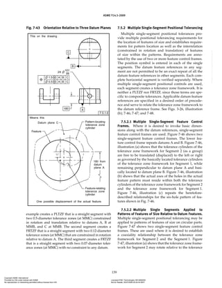 ASME Y14.5-2009
139
example creates a PLTZF that is a straight segment with
two 0.5-diameter tolerance zones (at MMC) constrained
in rotation and translation relative to datums A, B at
MMB, and C at MMB. The second segment creates a
FRTZF that is a straight segment with two 0.12-diameter
tolerance zones (at MMC) that are constrained in rotation
relative to datum A. The third segment creates a FRTZF
that is a straight segment with two 0.07-diameter toler-
ance zones (at MMC) with no constraint to any datum.
7.5.2 Multiple Single-Segment Positional Tolerancing
Multiple single-segment positional tolerances pro-
vide multiple positional tolerancing requirements for
the location of features of size and establishes require-
ments for pattern location as well as the interrelation
(constrained in rotation and translation) of features
of size within the patterns. Requirements are anno-
tated by the use of two or more feature control frames.
The position symbol is entered in each of the single
segments. The datum feature references in any seg-
ment are not permitted to be an exact repeat of all the
datum feature references in other segments. Each com-
plete horizontal segment is verified separately. Where
multiple single-segment positional controls are used,
each segment creates a tolerance zone framework. It is
neither a PLTZF nor FRTZF, since those terms are spe-
cific to composite tolerances. Applicable datum feature
references are specified in a desired order of precede-
nce and serve to relate the tolerance zone framework to
the datum reference frame. See Figs. 3-26, illustration
(b); 7-46; 7-47; and 7-48.
7.5.2.1 Multiple Single-Segment Feature Control
Frames. Where it is desired to invoke basic dimen-
sions along with the datum references, single-segment
feature control frames are used. Figure 7-46 shows two
single-segment feature control frames. The lower fea-
ture control frame repeats datums A and B. Figure 7-46,
illustration (a) shows that the tolerance cylinders of the
tolerance zone framework for Segment 2 (as a group)
are free to be translated (displaced) to the left or right
as governed by the basically located tolerance cylinders
of the tolerance zone framework for Segment 1, while
remaining perpendicular to datum plane A and basi-
cally located to datum plane B. Figure 7-46, illustration
(b) shows that the actual axes of the holes in the actual
feature pattern must reside within both the tolerance
cylinders of the tolerance zone framework for Segment 2
and the tolerance zone framework for Segment 1.
Figure 7-46, illustration (c) repeats the heretofore-
described relationships for the six-hole pattern of fea-
tures shown in Fig. 7-46.
7.5.2.2 Multiple Single Segments Applied to
Patterns of Features of Size Relative to Datum Features.
Multiple single-segment positional tolerancing may be
applied to patterns of features of size on circular parts.
Figure 7-47 shows two single-segment feature control
frames. These are used where it is desired to establish
a coaxiality relationship between the tolerance zone
framework for Segment 2 and the Segment 1. Figure
7-47, illustration (a) shows that the tolerance zone frame-
work for Segment 2 may rotate relative to the tolerance
Fig. 7-43 Orientation Relative to Three Datum Planes
Copyright ASME International
Provided by IHS under license with ASME Licensee=FMC Technologies /5914950002
Not for Resale, 05/07/2009 00:24:44 MDT
No reproduction or networking permitted without license from IHS
--`,,`,,,``,`,``,,``,`,`,,,`,`,`-`-`,,`,,`,`,,`---
 