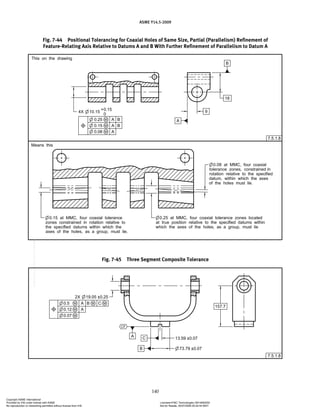 ASME Y14.5-2009
140
Fig. 7-44 Positional Tolerancing for Coaxial Holes of Same Size, Partial (Parallelism) Refinement of
Feature-Relating Axis Relative to Datums A and B With Further Refinement of Parallelism to Datum A
Fig. 7-45 Three Segment Composite Tolerance
Copyright ASME International
Provided by IHS under license with ASME Licensee=FMC Technologies /5914950002
Not for Resale, 05/07/2009 00:24:44 MDT
No reproduction or networking permitted without license from IHS
--`,,`,,,``,`,``,,``,`,`,,,`,`,`-`-`,,`,,`,`,,`---
 