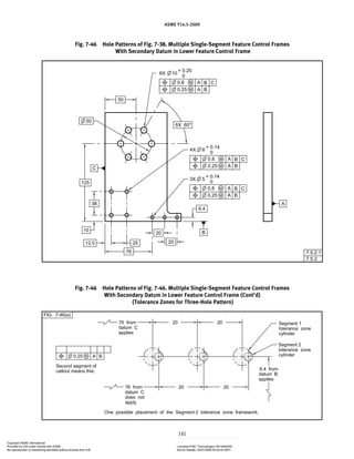ASME Y14.5-2009
141
Fig. 7-46 Hole Patterns of Fig. 7-38. Multiple Single-Segment Feature Control Frames
With Secondary Datum in Lower Feature Control Frame
Fig. 7-46 Hole Patterns of Fig. 7-46. Multiple Single-Segment Feature Control Frames
With Secondary Datum in Lower Feature Control Frame (Cont’d)
(Tolerance Zones for Three-Hole Pattern)
Copyright ASME International
Provided by IHS under license with ASME Licensee=FMC Technologies /5914950002
Not for Resale, 05/07/2009 00:24:44 MDT
No reproduction or networking permitted without license from IHS
--`,,`,,,``,`,``,,``,`,`,,,`,`,`-`-`,,`,,`,`,,`---
 