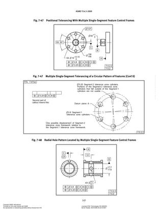 ASME Y14.5-2009
143
Fig. 7-47 Positional Tolerancing With Multiple Single-Segment Feature Control Frames
Fig. 7-48 Radial Hole Pattern Located by Multiple Single-Segment Feature Control Frames
Fig. 7-47 Multiple Single-Segment Tolerancing of a Circular Pattern of Features (Cont’d)
Copyright ASME International
Provided by IHS under license with ASME Licensee=FMC Technologies /5914950002
Not for Resale, 05/07/2009 00:24:44 MDT
No reproduction or networking permitted without license from IHS
--`,,`,,,``,`,``,,``,`,`,,,`,`,`-`-`,,`,,`,`,,`---
 