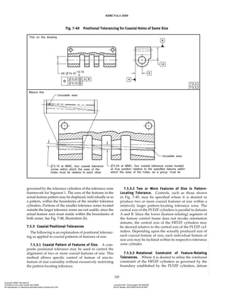 ASME Y14.5-2009
145
governed by the tolerance cylinders of the tolerance zone
framework for Segment 1. The axes of the features in the
actual feature pattern may be displaced, individually or as
a pattern, within the boundaries of the smaller tolerance
cylinders. Portions of the smaller tolerance zones located
outside the larger tolerance zones are not usable, since the
actual feature axes must reside within the boundaries of
both zones. See Fig. 7-48, illustration (b).
7.5.3 Coaxial Positional Tolerances
The following is an explanation of positional toleranc-
ing as applied to coaxial patterns of features of size.
7.5.3.1 Coaxial Pattern of Features of Size. A com-
posite positional tolerance may be used to control the
alignment of two or more coaxial features of size. This
method allows specific control of feature of size-to-
feature of size coaxiality without excessively restricting
the pattern-locating tolerance.
7.5.3.2 Two or More Features of Size in Pattern-
Locating Tolerance. Controls, such as those shown
in Fig. 7-49, may be specified where it is desired to
produce two or more coaxial features of size within a
relatively larger pattern-locating tolerance zone. The
central axis of the PLTZF cylinders is parallel to datums
A and B. Since the lower (feature-relating) segment of
the feature control frame does not invoke orientation
datums, the central axis of the FRTZF cylinders may
be skewed relative to the central axis of the PLTZF cyl-
inders. Depending upon the actually produced size of
each coaxial feature of size, each individual feature of
size axis may be inclined within its respective tolerance
zone cylinder.
7.5.3.3 Rotational Constraint of Feature-Relating
Tolerances. Where it is desired to refine the rotational
constraint of the FRTZF cylinders as governed by the
boundary established by the PLTZF cylinders, datum
Fig. 7-49 Positional Tolerancing for Coaxial Holes of Same Size
Copyright ASME International
Provided by IHS under license with ASME Licensee=FMC Technologies /5914950002
Not for Resale, 05/07/2009 00:24:44 MDT
No reproduction or networking permitted without license from IHS
--`,,`,,,``,`,``,,``,`,`,,,`,`,`-`-`,,`,,`,`,,`---
 