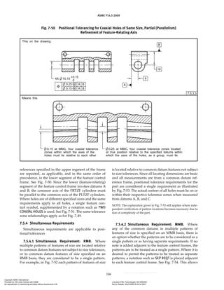 ASME Y14.5-2009
146
references specified in the upper segment of the frame
are repeated, as applicable, and in the same order of
precedence, in the lower segment of the feature control
frame. See Fig. 7-50. Since the lower (feature-relating)
segment of the feature control frame invokes datums A
and B, the common axis of the FRTZF cylinders must
be parallel to the common axis of the PLTZF cylinders.
Where holes are of different specified sizes and the same
requirements apply to all holes, a single feature con-
trol symbol, supplemented by a notation such as TWO
COAXIAL HOLES is used. See Fig. 7-51. The same tolerance
zone relationships apply as for Fig. 7-49.
7.5.4 Simultaneous Requirements
Simultaneous requirements are applicable to posi-
tional tolerances
7.5.4.1 Simultaneous Requirement: RMB. Where
multiple patterns of features of size are located relative
to common datum features not subject to size tolerances,
or to common datum features of size specified on an
RMB basis, they are considered to be a single pattern.
For example, in Fig. 7-52 each pattern of features of size
is located relative to common datum features not subject
to size tolerances. Since all locating dimensions are basic
and all measurements are from a common datum ref-
erence frame, positional tolerance requirements for the
part are considered a single requirement as illustrated
by Fig. 7-53. The actual centers of all holes must lie on or
within their respective tolerance zones when measured
from datums A, B, and C.
NOTE: The explanation given in Fig. 7-53 still applies where inde-
pendent verification of pattern locations becomes necessary due to
size or complexity of the part.
7.5.4.2 Simultaneous Requirement: MMB. Where
any of the common datums in multiple patterns of
features of size is specified on an MMB basis, there is
an option whether the patterns are to be considered as a
single pattern or as having separate requirements. If no
note is added adjacent to the feature control frames, the
patterns are to be treated as a single pattern. Where it is
desired to permit the patterns to be treated as separate
patterns, a notation such as SEP REQT is placed adjacent
to each feature control frame. See Fig. 7-54. This allows
Fig. 7-50 Positional Tolerancing for Coaxial Holes of Same Size, Partial (Parallelism)
Refinement of Feature-Relating Axis
Copyright ASME International
Provided by IHS under license with ASME Licensee=FMC Technologies /5914950002
Not for Resale, 05/07/2009 00:24:44 MDT
No reproduction or networking permitted without license from IHS
--`,,`,,,``,`,``,,``,`,`,,,`,`,`-`-`,,`,,`,`,,`---
 