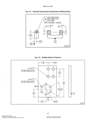 ASME Y14.5-2009
147
Fig. 7-51 Positional Tolerancing for Coaxial Holes of Different Sizes
Fig. 7-52 Multiple Patterns of Features
Copyright ASME International
Provided by IHS under license with ASME Licensee=FMC Technologies /5914950002
Not for Resale, 05/07/2009 00:24:44 MDT
No reproduction or networking permitted without license from IHS
--`,,`,,,``,`,``,,``,`,`,,,`,`,`-`-`,,`,,`,`,,`---
 